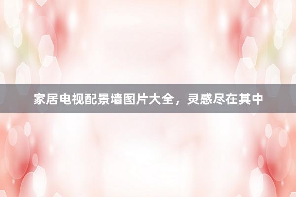 家居电视配景墙图片大全，灵感尽在其中