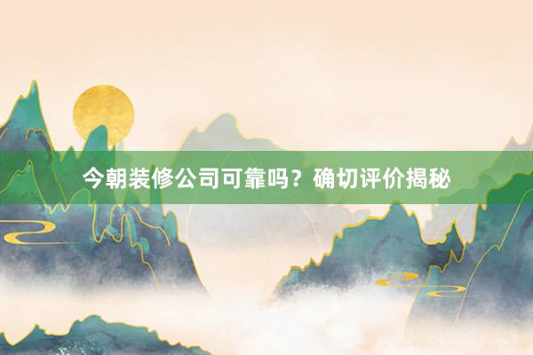 今朝装修公司可靠吗？确切评价揭秘