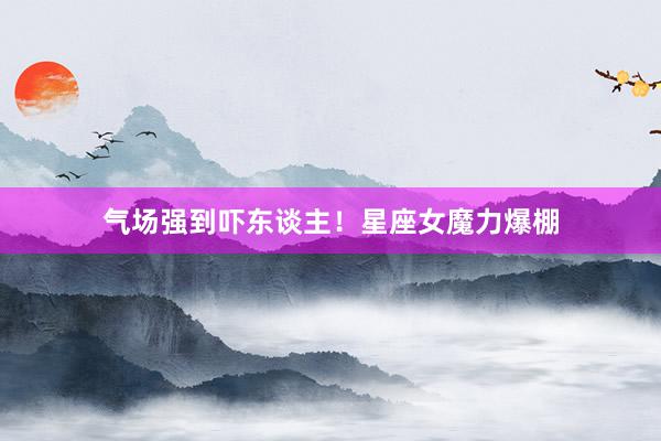 气场强到吓东谈主！星座女魔力爆棚