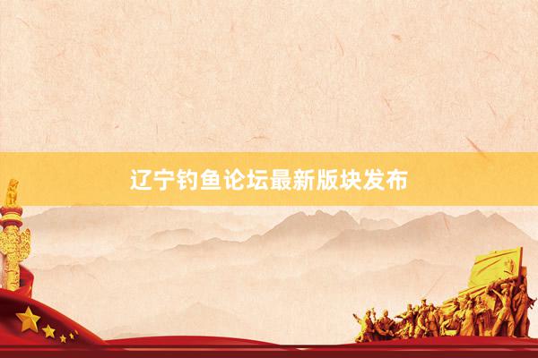 辽宁钓鱼论坛最新版块发布